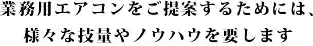 業務用エアコンをご提案するためには、様々な技量やノウハウを要します